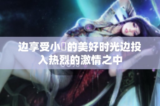 边享受小泬的美好时光边投入热烈的激情之中