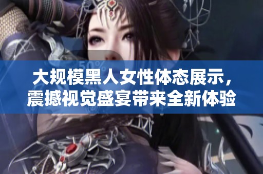 大规模黑人女性体态展示，震撼视觉盛宴带来全新体验