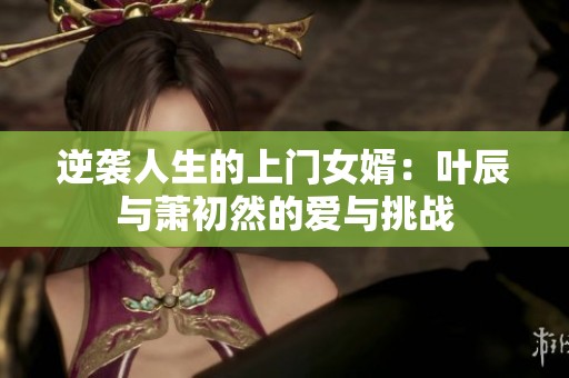逆袭人生的上门女婿：叶辰与萧初然的爱与挑战