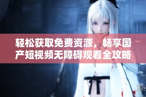 轻松获取免费资源，畅享国产短视频无障碍观看全攻略
