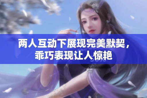 两人互动下展现完美默契，乖巧表现让人惊艳