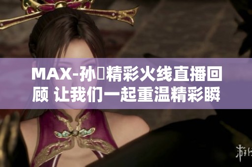MAX-孙璟精彩火线直播回顾 让我们一起重温精彩瞬间