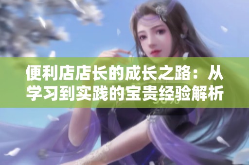 便利店店长的成长之路：从学习到实践的宝贵经验解析