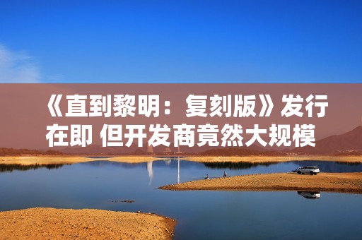 《直到黎明：复刻版》发行在即 但开发商竟然大规模裁员