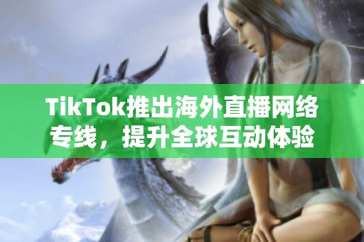 TikTok推出海外直播网络专线，提升全球互动体验
