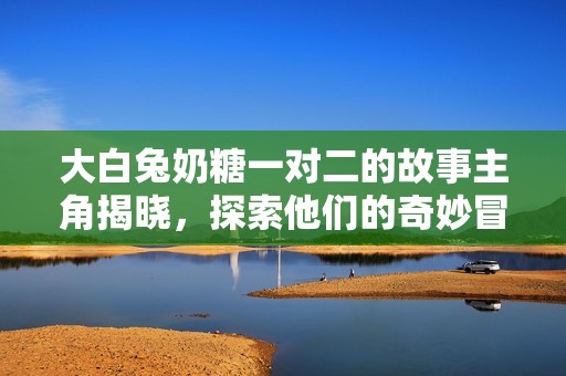 大白兔奶糖一对二的故事主角揭晓，探索他们的奇妙冒险