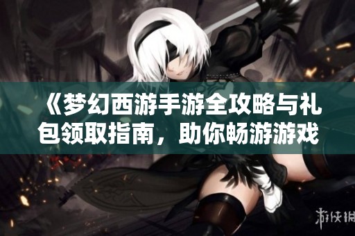 《梦幻西游手游全攻略与礼包领取指南，助你畅游游戏世界》