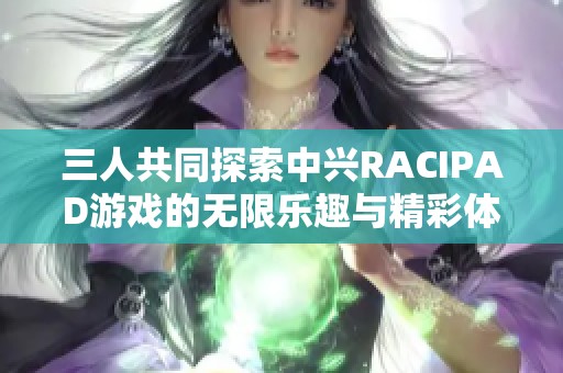 三人共同探索中兴RACIPAD游戏的无限乐趣与精彩体验