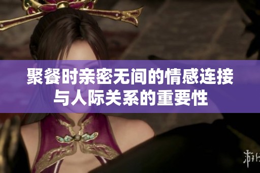聚餐时亲密无间的情感连接与人际关系的重要性