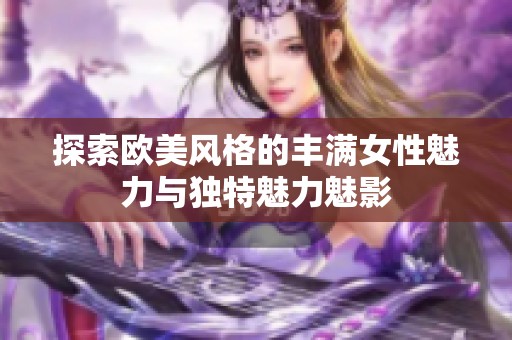 探索欧美风格的丰满女性魅力与独特魅力魅影