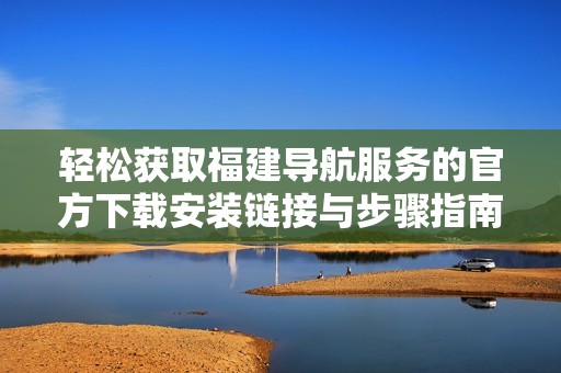 轻松获取福建导航服务的官方下载安装链接与步骤指南