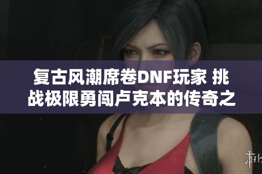 复古风潮席卷DNF玩家 挑战极限勇闯卢克本的传奇之旅