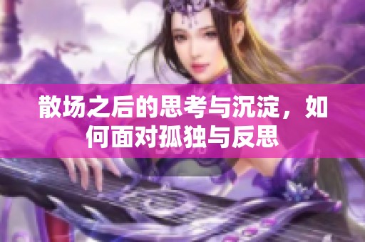 散场之后的思考与沉淀，如何面对孤独与反思