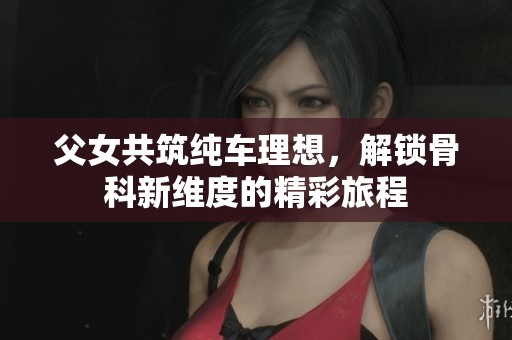 父女共筑纯车理想，解锁骨科新维度的精彩旅程