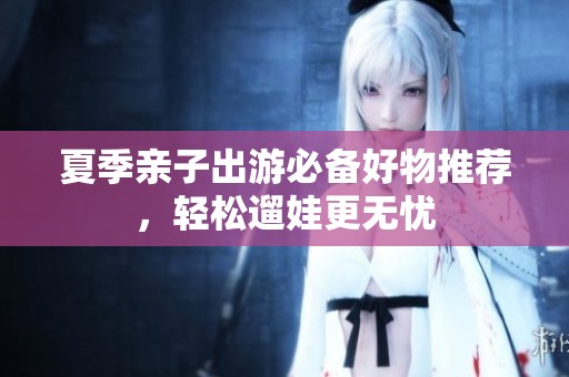 夏季亲子出游必备好物推荐，轻松遛娃更无忧