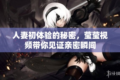 人妻初体验的秘密，莹莹视频带你见证亲密瞬间