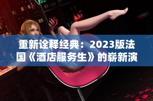 重新诠释经典：2023版法国《酒店服务生》的崭新演绎与魅力探索