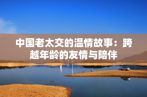 中国老太交的温情故事：跨越年龄的友情与陪伴