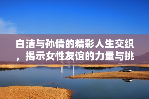 白洁与孙倩的精彩人生交织，揭示女性友谊的力量与挑战