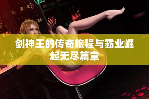 剑神王的传奇旅程与霸业崛起无尽篇章