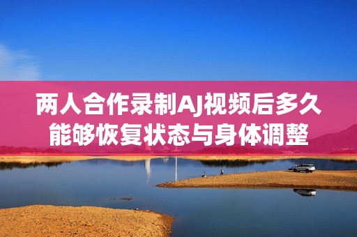 两人合作录制AJ视频后多久能够恢复状态与身体调整
