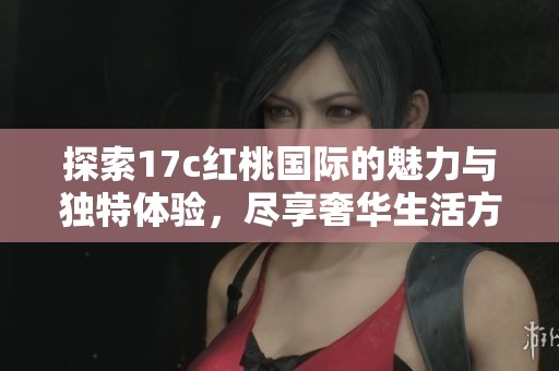 探索17c红桃国际的魅力与独特体验，尽享奢华生活方式