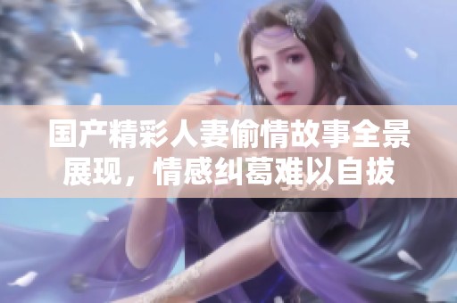 国产精彩人妻偷情故事全景展现，情感纠葛难以自拔