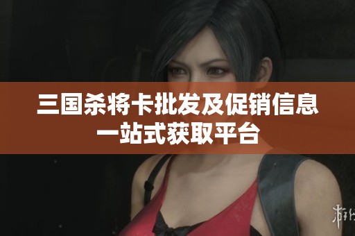 三国杀将卡批发及促销信息一站式获取平台