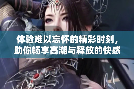 体验难以忘怀的精彩时刻，助你畅享高潮与释放的快感