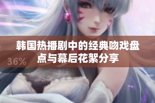 韩国热播剧中的经典吻戏盘点与幕后花絮分享