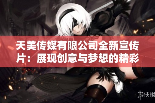 天美传媒有限公司全新宣传片：展现创意与梦想的精彩旅程