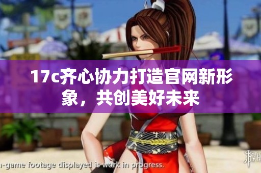 17c齐心协力打造官网新形象，共创美好未来