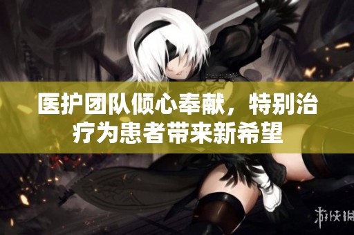 医护团队倾心奉献，特别治疗为患者带来新希望