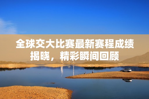 全球交大比赛最新赛程成绩揭晓，精彩瞬间回顾