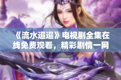 《流水迢迢》电视剧全集在线免费观看，精彩剧情一网打尽