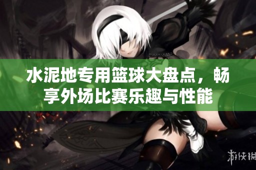 水泥地专用篮球大盘点，畅享外场比赛乐趣与性能