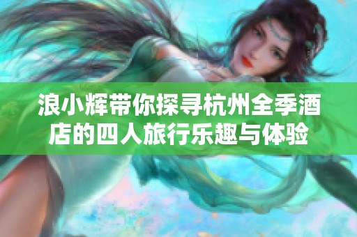 浪小辉带你探寻杭州全季酒店的四人旅行乐趣与体验