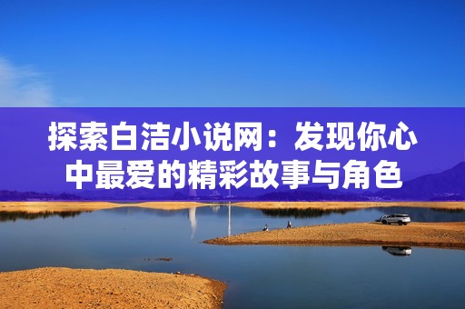 探索白洁小说网：发现你心中最爱的精彩故事与角色