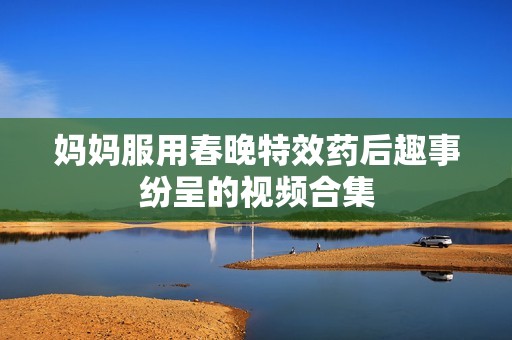 妈妈服用春晚特效药后趣事纷呈的视频合集