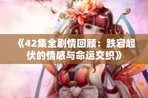《42集全剧情回顾：跌宕起伏的情感与命运交织》