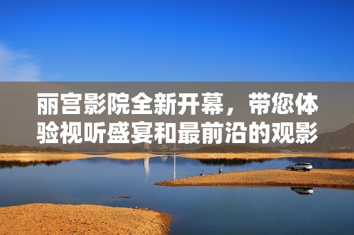 丽宫影院全新开幕，带您体验视听盛宴和最前沿的观影享受