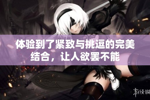 体验到了紧致与挑逗的完美结合，让人欲罢不能