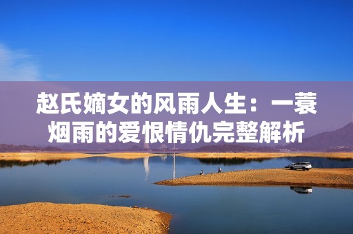 赵氏嫡女的风雨人生：一蓑烟雨的爱恨情仇完整解析