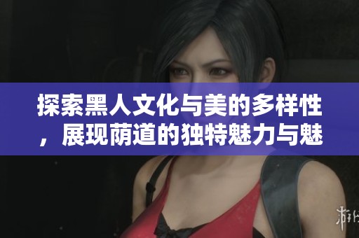 探索黑人文化与美的多样性，展现荫道的独特魅力与魅惑