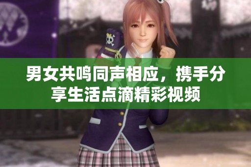 男女共鸣同声相应，携手分享生活点滴精彩视频