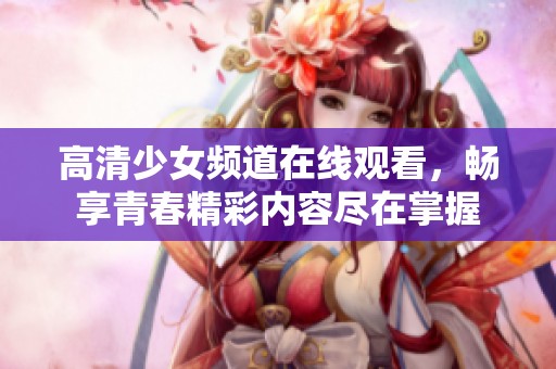 高清少女频道在线观看，畅享青春精彩内容尽在掌握