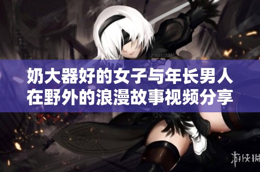 奶大器好的女子与年长男人在野外的浪漫故事视频分享