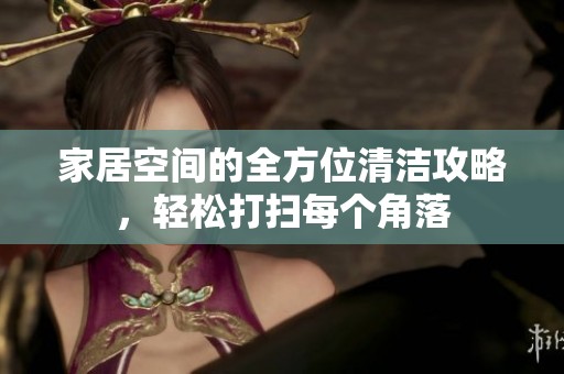 家居空间的全方位清洁攻略，轻松打扫每个角落