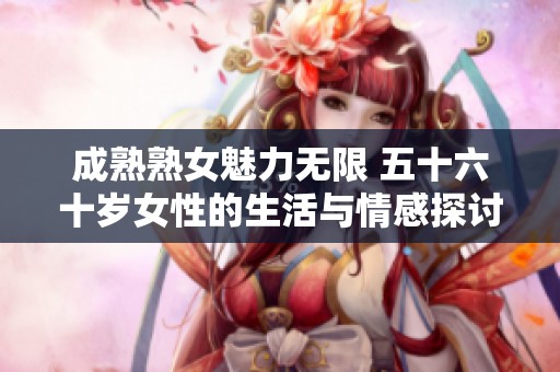 成熟熟女魅力无限 五十六十岁女性的生活与情感探讨