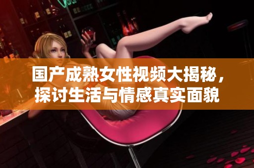 国产成熟女性视频大揭秘，探讨生活与情感真实面貌